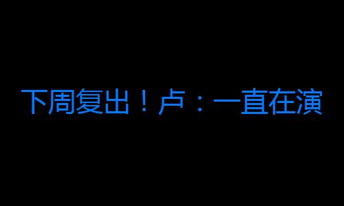 下周復出！盧：一直在演練有小卡的戰術 新援正逐步適應和他打球