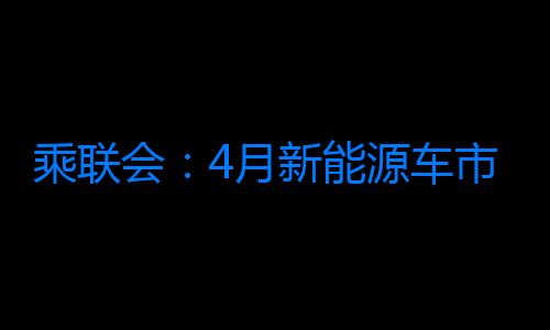 乘聯會：4月新能源車市場零售67.4萬輛 同比增長28.3%