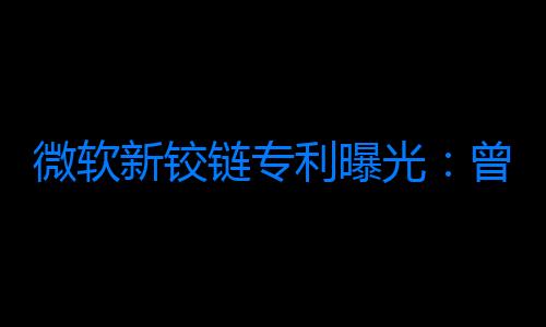 微軟新鉸鏈專利曝光：曾探索可折疊翻蓋智能手機設計